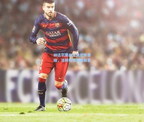 纳达尔鏖战五盘逆转晋级，法网传奇再续新章