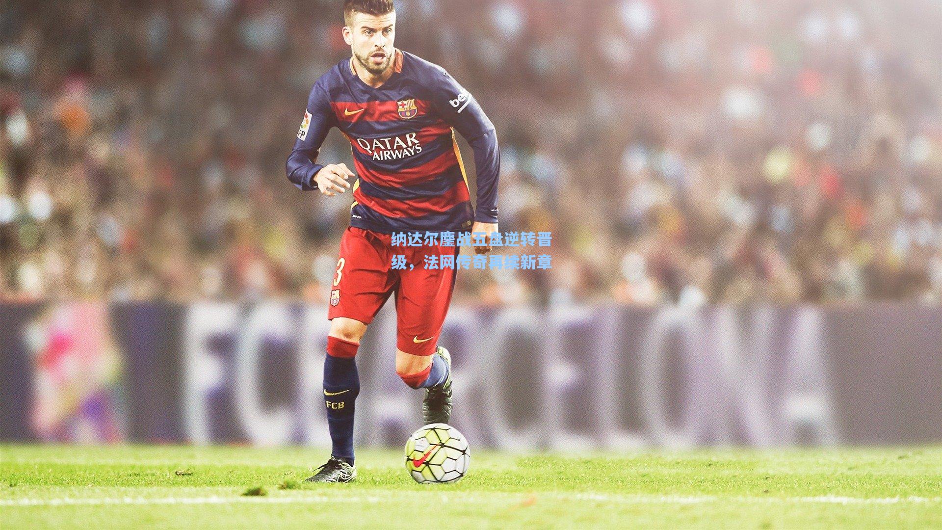 纳达尔鏖战五盘逆转晋级，法网传奇再续新章