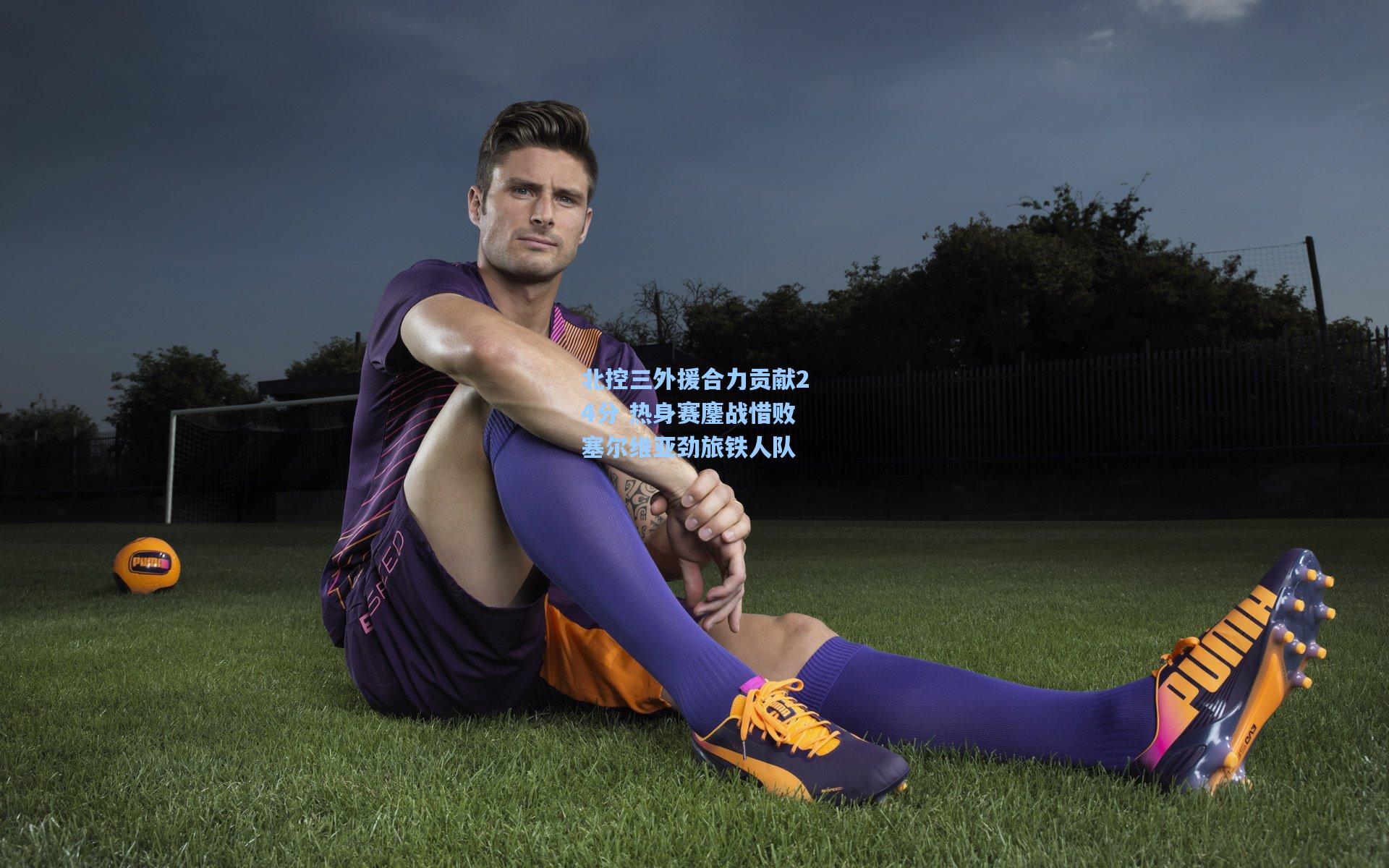 北控三外援合力贡献24分 热身赛鏖战惜败塞尔维亚劲旅铁人队